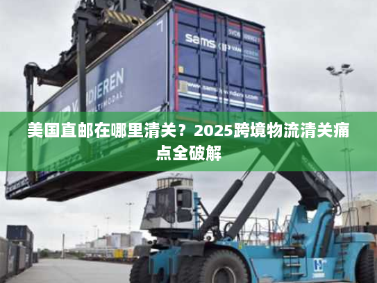 美国直邮在哪里清关?2025跨境物流清关痛点全破解 美国直邮在哪里清关?2025跨境物流清关痛点全破解