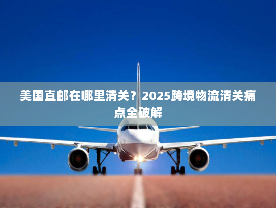 美国直邮在哪里清关?2025跨境物流清关痛点全破解 美国直邮在哪里清关?2025跨境物流清关痛点全破解