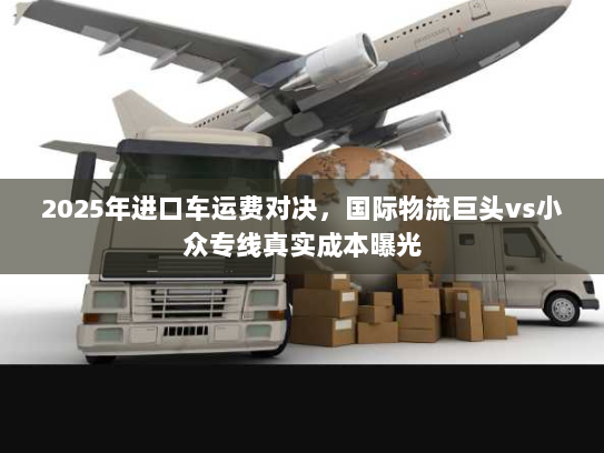 2025年进口车运费对决，国际物流巨头vs小众专线真实成本曝光