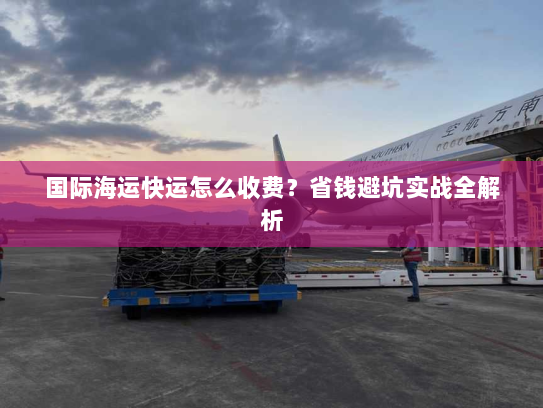 国际海运快运怎么收费?省钱避坑实战全解析 国际海运快运怎么收费?省钱避坑实战全解析