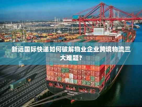 新远国际快递如何破解物业企业跨境物流三大难题？