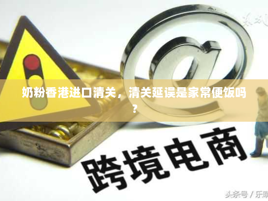 奶粉香港进口清关，清关延误是家常便饭吗？