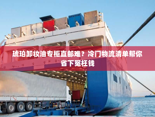 琥珀卸妆油专柜直邮难?冷门物流清单帮你省下冤枉钱 琥珀卸妆油专柜直邮难?冷门物流清单帮你省下冤枉钱