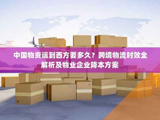 中国物资运到西方要多久？跨境物流时效全解析及物业企业降本方案