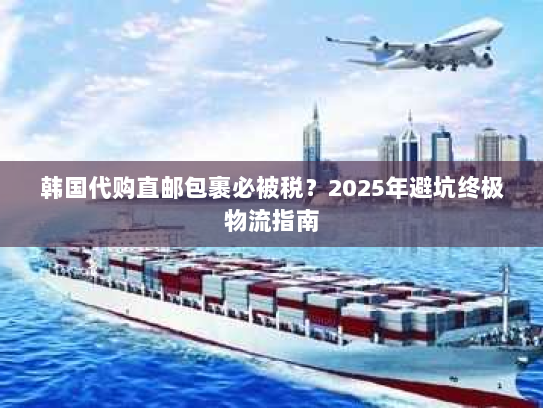 韩国代购直邮包裹必被税？2025年避坑终极物流指南