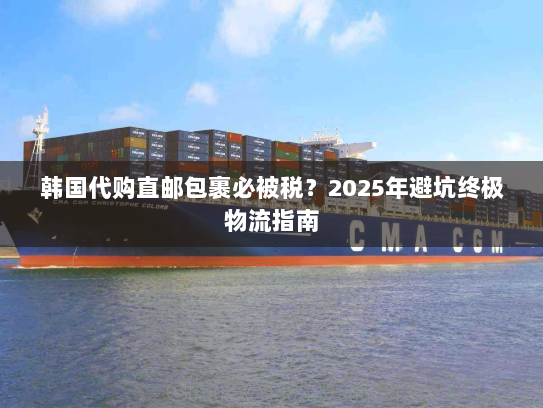 韩国代购直邮包裹必被税？2025年避坑终极物流指南