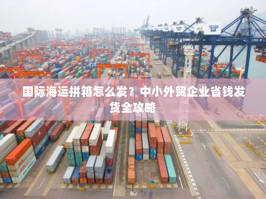 国际海运拼箱怎么发？中小外贸企业省钱发货全攻略