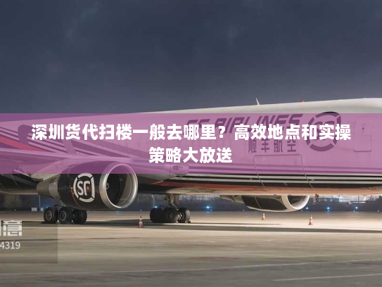 深圳货代扫楼一般去哪里？高效地点和实操策略大放送