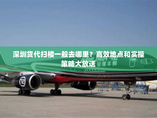 深圳货代扫楼一般去哪里？高效地点和实操策略大放送