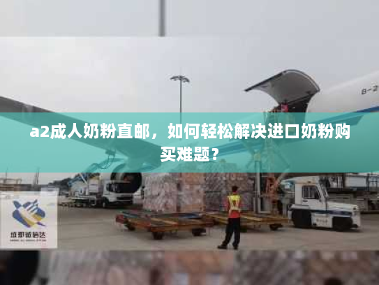 a2成人奶粉直邮,如何轻松解决进口奶粉购买难题? a2成人奶粉直邮,如何轻松解决进口奶粉购买难题?