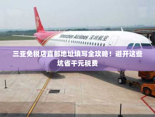 三亚免税店直邮地址填写全攻略！避开这些坑省千元税费