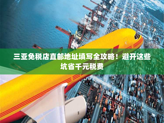 三亚免税店直邮地址填写全攻略！避开这些坑省千元税费