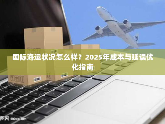 国际海运状况怎么样？2025年成本与延误优化指南