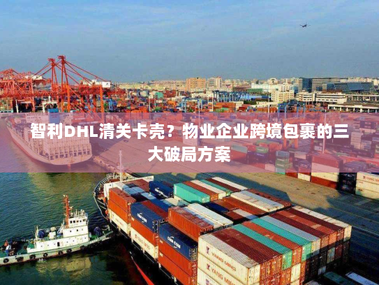 智利DHL清关卡壳？物业企业跨境包裹的三大破局方案