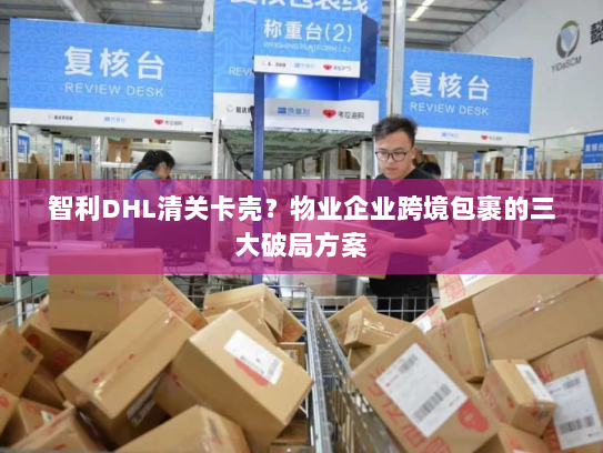 智利DHL清关卡壳？物业企业跨境包裹的三大破局方案