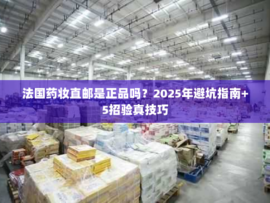 法国药妆直邮是正品吗?2025年避坑指南+5招验真技巧 法国药妆直邮是正品吗?2025年避坑指南+5招验真技巧