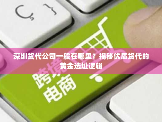 深圳货代公司一般在哪里？揭秘优质货代的黄金选址逻辑