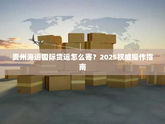 贵州海运国际货运怎么寄？2025权威操作指南