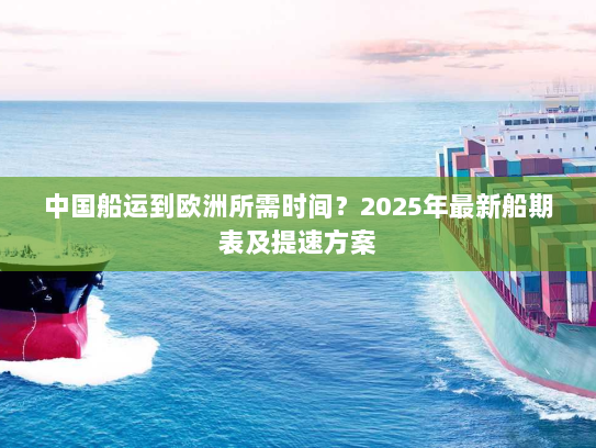 中国船运到欧洲所需时间?2025年最新船期表及提速方案 中国船运到欧洲所需时间?2025年最新船期表及提速方案