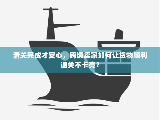 清关完成才安心，跨境卖家如何让货物顺利通关不卡壳？