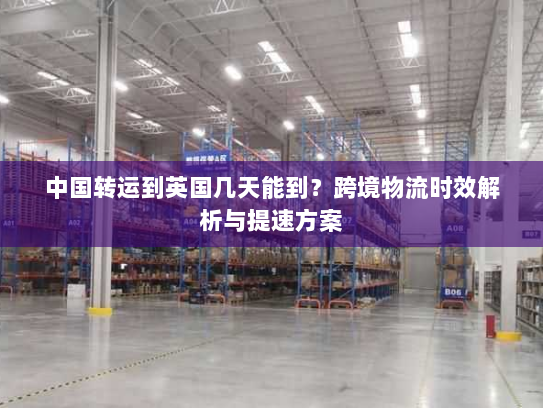 中国转运到英国几天能到?跨境物流时效解析与提速方案 中国转运到英国几天能到?跨境物流时效解析与提速方案