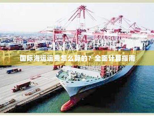 国际海运运费怎么算的?全面计算指南 国际海运运费怎么算的?全面计算指南