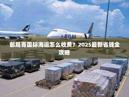 邮局寄国际海运怎么收费?2025最新省钱全攻略 邮局寄国际海运怎么收费?2025最新省钱全攻略