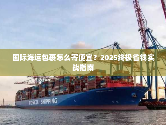 国际海运包裹怎么寄便宜?2025终极省钱实战指南 国际海运包裹怎么寄便宜?2025终极省钱实战指南