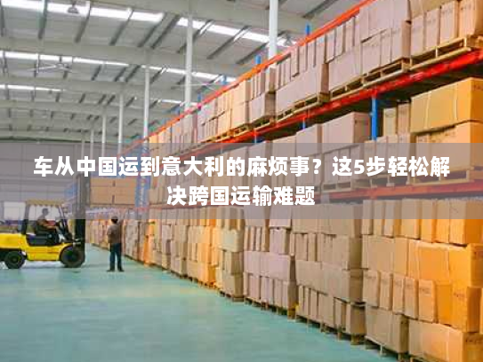 车从中国运到意大利的麻烦事?这5步轻松解决跨国运输难题 车从中国运到意大利的麻烦事?这5步轻松解决跨国运输难题