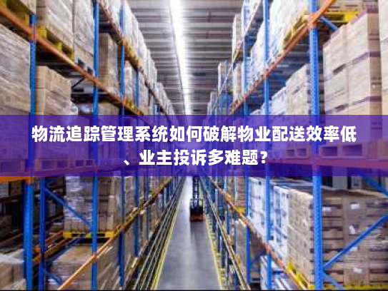 物流追踪管理系统如何破解物业配送效率低、业主投诉多难题？