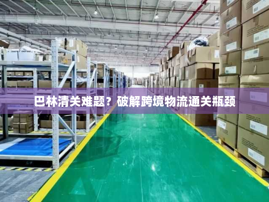巴林清关难题?破解跨境物流通关瓶颈 巴林清关难题?破解跨境物流通关瓶颈