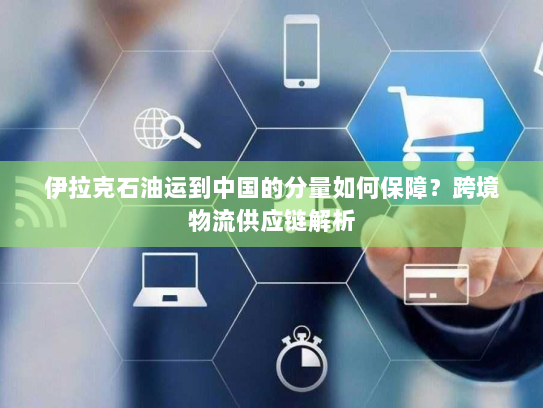 伊拉克石油运到中国的分量如何保障？跨境物流供应链解析