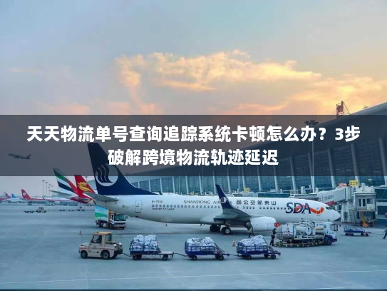 天天物流单号查询追踪系统卡顿怎么办？3步破解跨境物流轨迹延迟