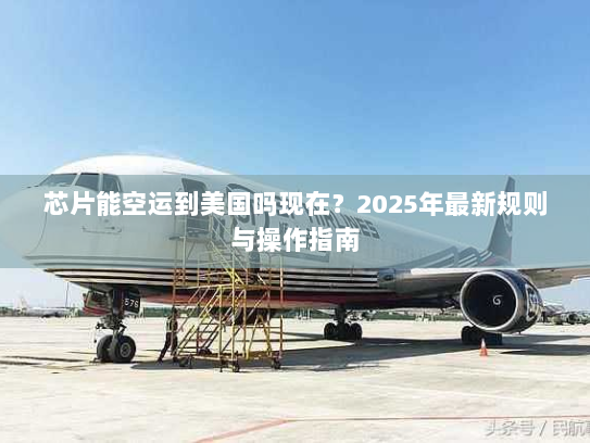 芯片能空运到美国吗现在?2025年最新规则与操作指南 芯片能空运到美国吗现在?2025年最新规则与操作指南
