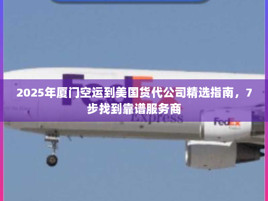 2025年厦门空运到美国货代公司精选指南，7步找到靠谱服务商