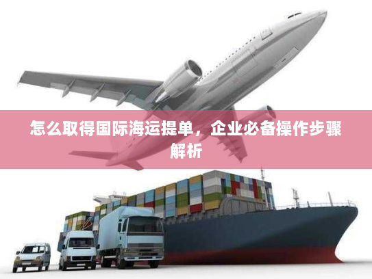 怎么取得国际海运提单,企业必备操作步骤解析 怎么取得国际海运提单,企业必备操作步骤解析