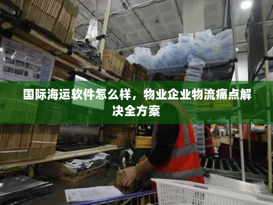 国际海运软件怎么样，物业企业物流痛点解决全方案