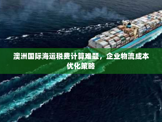 澳洲国际海运税费计算难题,企业物流成本优化策略 澳洲国际海运税费计算难题,企业物流成本优化策略