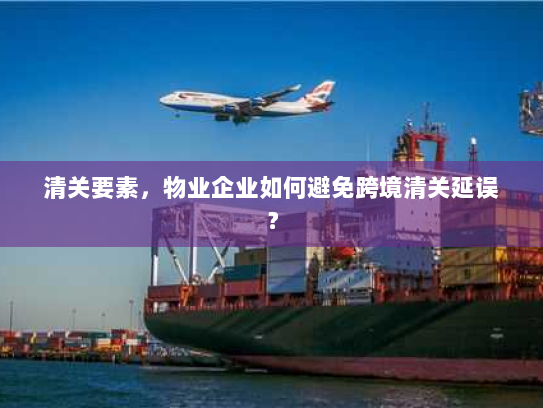 清关要素,物业企业如何避免跨境清关延误? 清关要素,物业企业如何避免跨境清关延误?