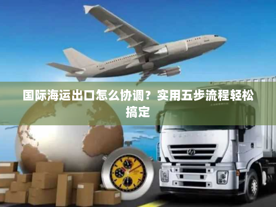 国际海运出口怎么协调?实用五步流程轻松搞定 国际海运出口怎么协调?实用五步流程轻松搞定