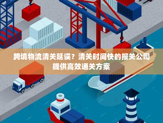 跨境物流清关延误？清关时间快的报关公司提供高效通关方案