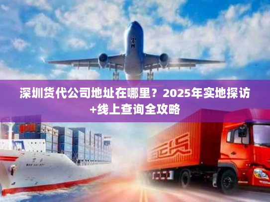 深圳货代公司地址在哪里？2025年实地探访+线上查询全攻略