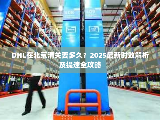 DHL在北京清关要多久？2025最新时效解析及提速全攻略