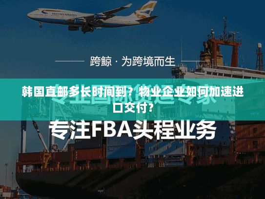 韩国直邮多长时间到?物业企业如何加速进口交付? 韩国直邮多长时间到?物业企业如何加速进口交付?