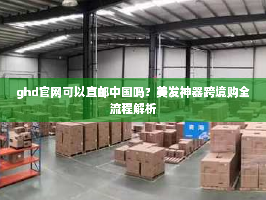 ghd官网可以直邮中国吗?美发神器跨境购全流程解析 ghd官网可以直邮中国吗?美发神器跨境购全流程解析