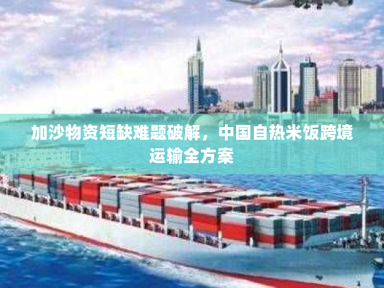 加沙物资短缺难题破解,中国自热米饭跨境运输全方案 加沙物资短缺难题破解,中国自热米饭跨境运输全方案