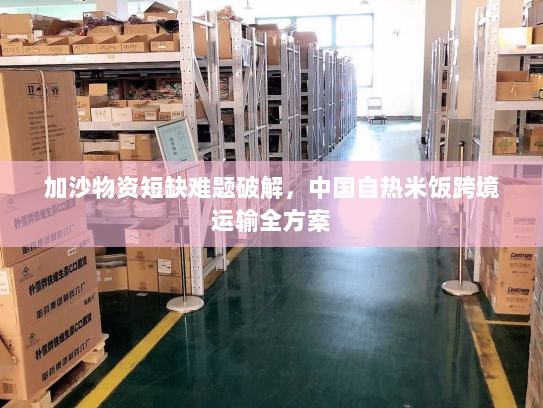 加沙物资短缺难题破解,中国自热米饭跨境运输全方案 加沙物资短缺难题破解,中国自热米饭跨境运输全方案