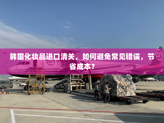 韩国化妆品进口清关，如何避免常见错误，节省成本？