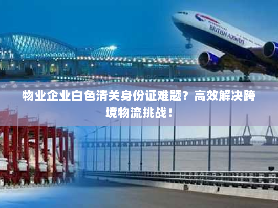 物业企业白色清关身份证难题?高效解决跨境物流挑战! 物业企业白色清关身份证难题?高效解决跨境物流挑战!