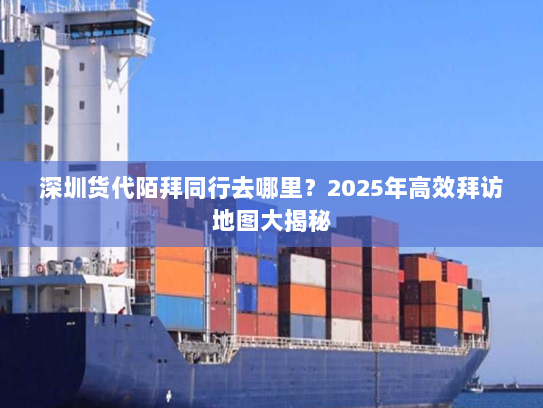 深圳货代陌拜同行去哪里?2025年高效拜访地图大揭秘 深圳货代陌拜同行去哪里?2025年高效拜访地图大揭秘